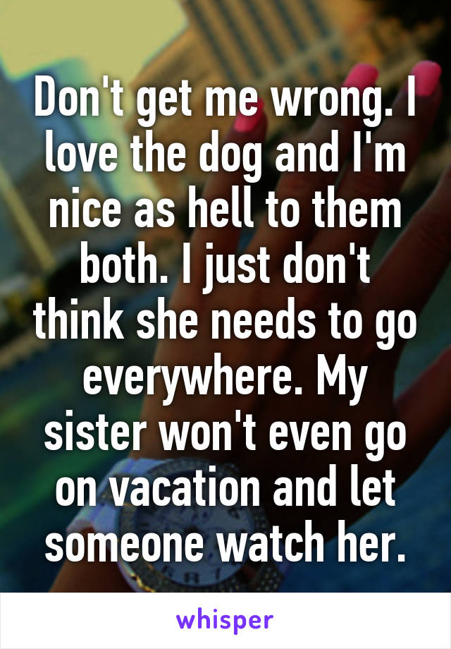 Don't get me wrong. I love the dog and I'm nice as hell to them both. I just don't think she needs to go everywhere. My sister won't even go on vacation and let someone watch her.