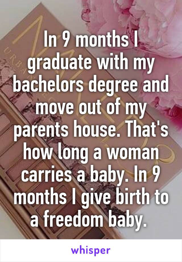 In 9 months I graduate with my bachelors degree and move out of my parents house. That's how long a woman carries a baby. In 9 months I give birth to a freedom baby. 