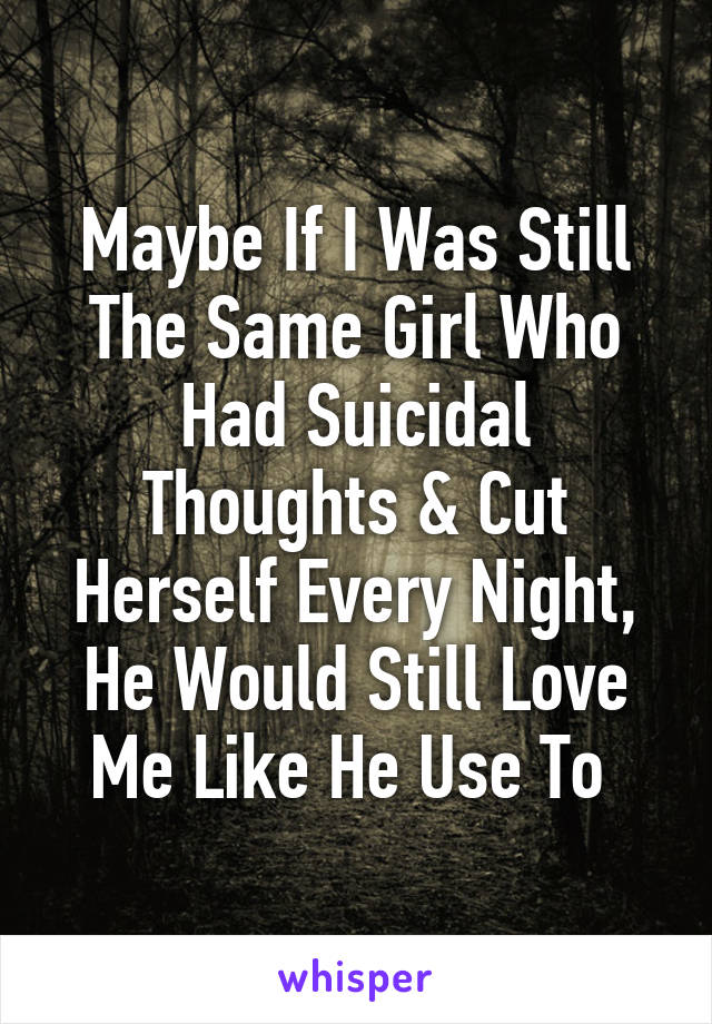 Maybe If I Was Still The Same Girl Who Had Suicidal Thoughts & Cut Herself Every Night, He Would Still Love Me Like He Use To 