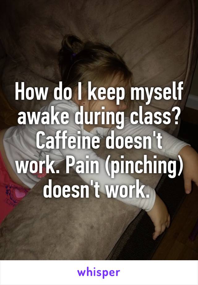 How do I keep myself awake during class? Caffeine doesn't work. Pain (pinching) doesn't work. 