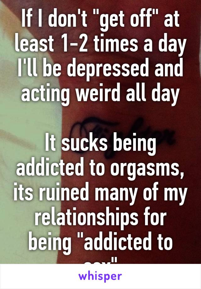 If I don't "get off" at least 1-2 times a day I'll be depressed and acting weird all day

It sucks being addicted to orgasms, its ruined many of my relationships for being "addicted to sex"