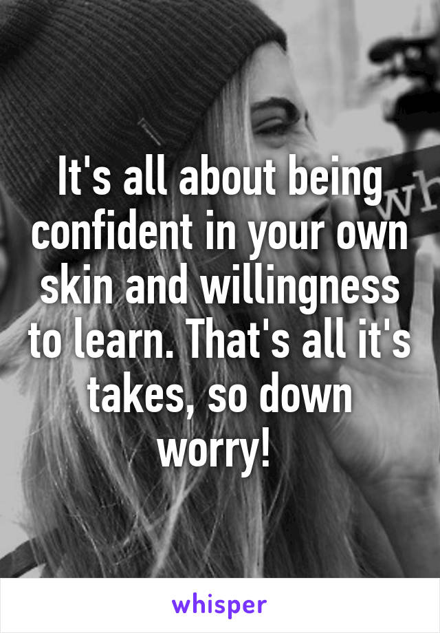 It's all about being confident in your own skin and willingness to learn. That's all it's takes, so down worry! 