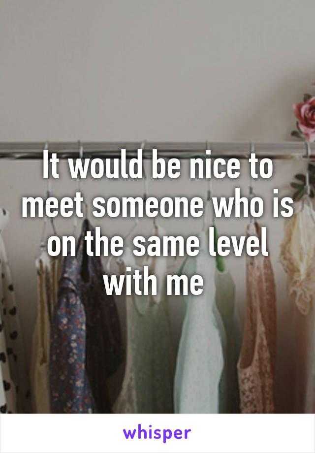 It would be nice to meet someone who is on the same level with me 