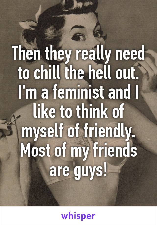 Then they really need to chill the hell out. I'm a feminist and I like to think of myself of friendly. Most of my friends are guys!