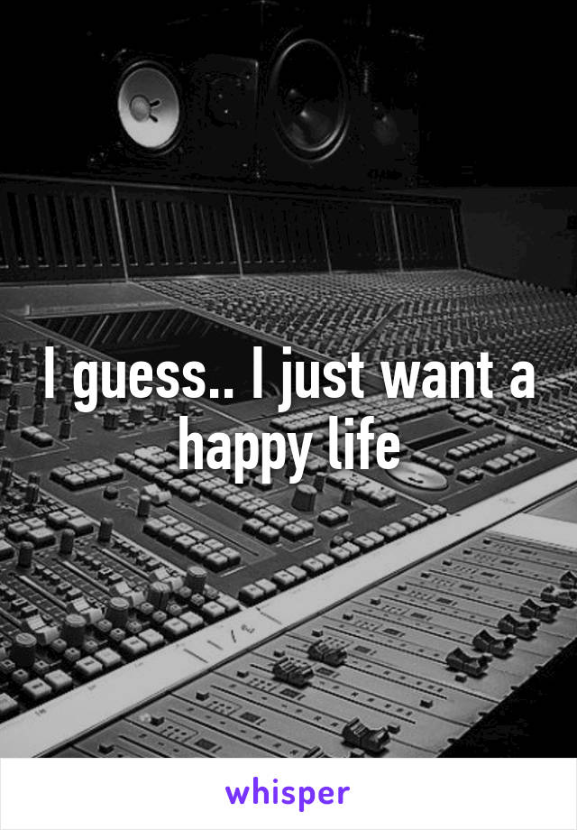 I guess.. I just want a happy life