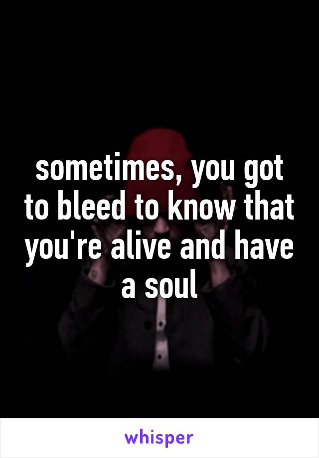 sometimes, you got to bleed to know that you're alive and have a soul