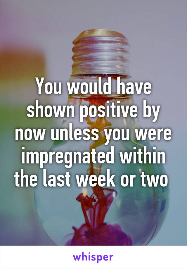 You would have shown positive by now unless you were impregnated within the last week or two 