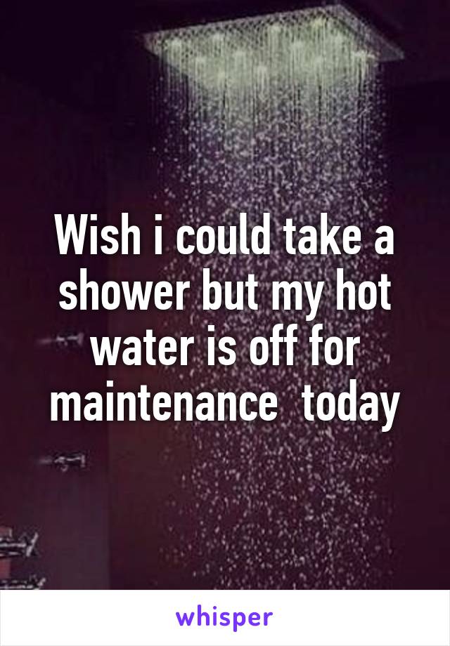 Wish i could take a shower but my hot water is off for maintenance  today