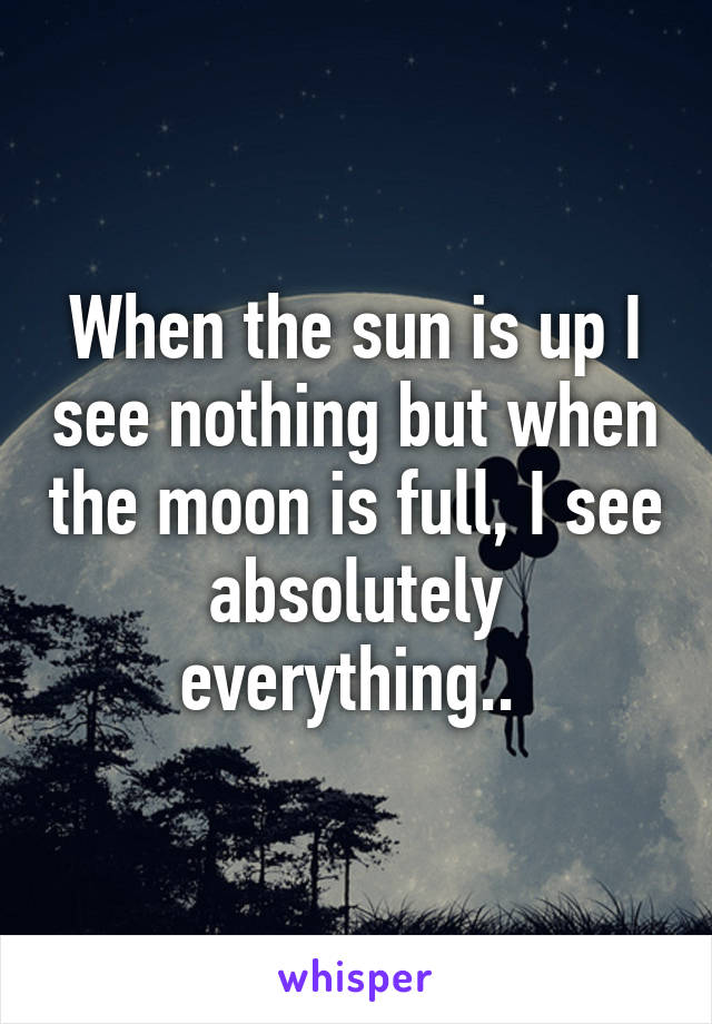 When the sun is up I see nothing but when the moon is full, I see absolutely everything.. 