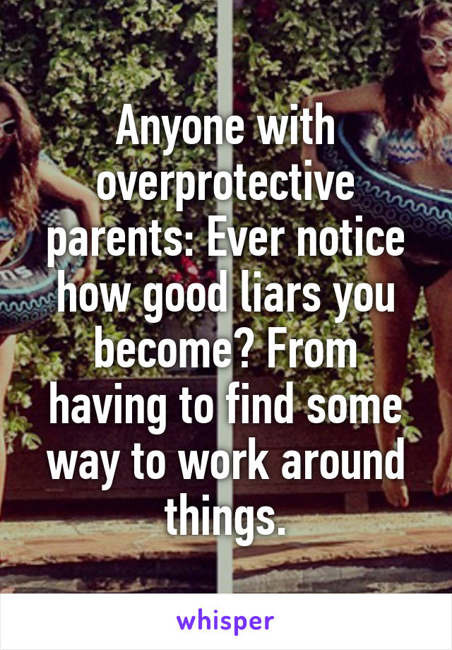 Anyone with overprotective parents: Ever notice how good liars you become? From having to find some way to work around things.