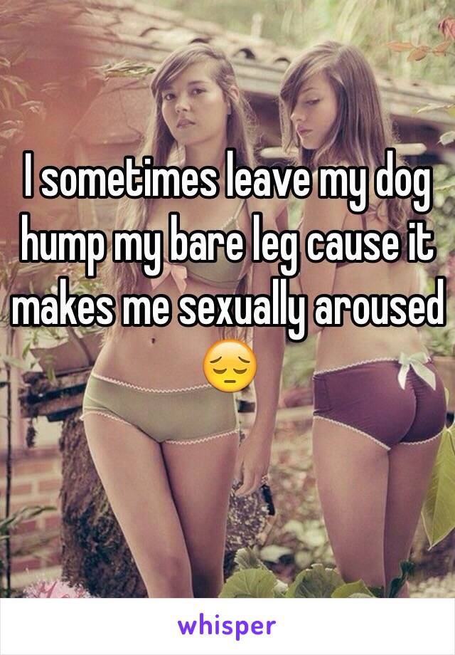 I sometimes leave my dog hump my bare leg cause it makes me sexually aroused 😔