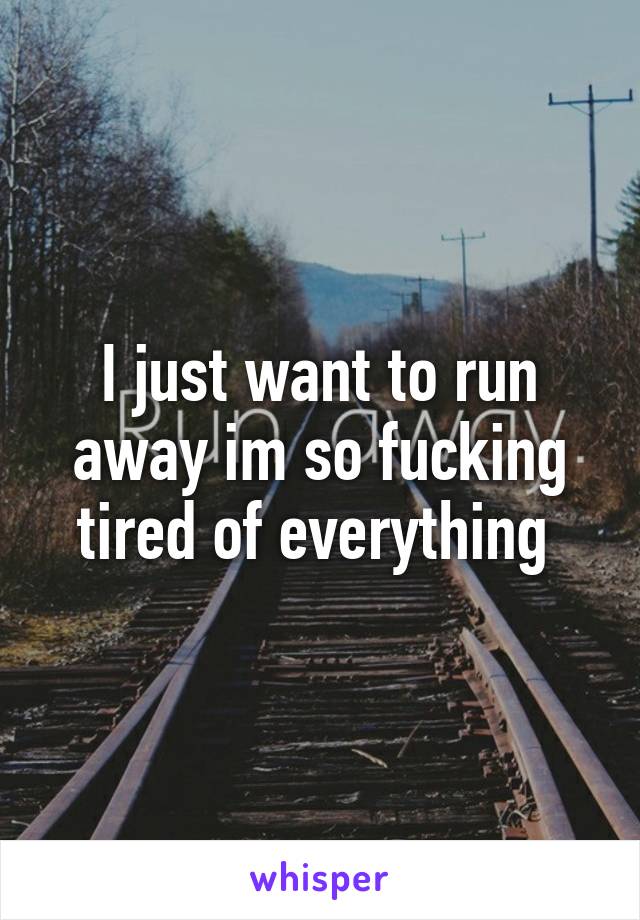 I just want to run away im so fucking tired of everything 