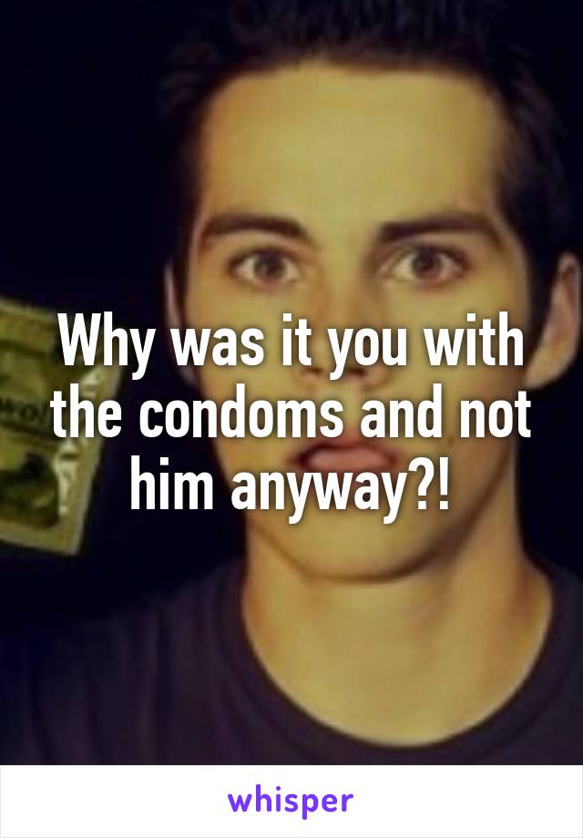 Why was it you with the condoms and not him anyway?!