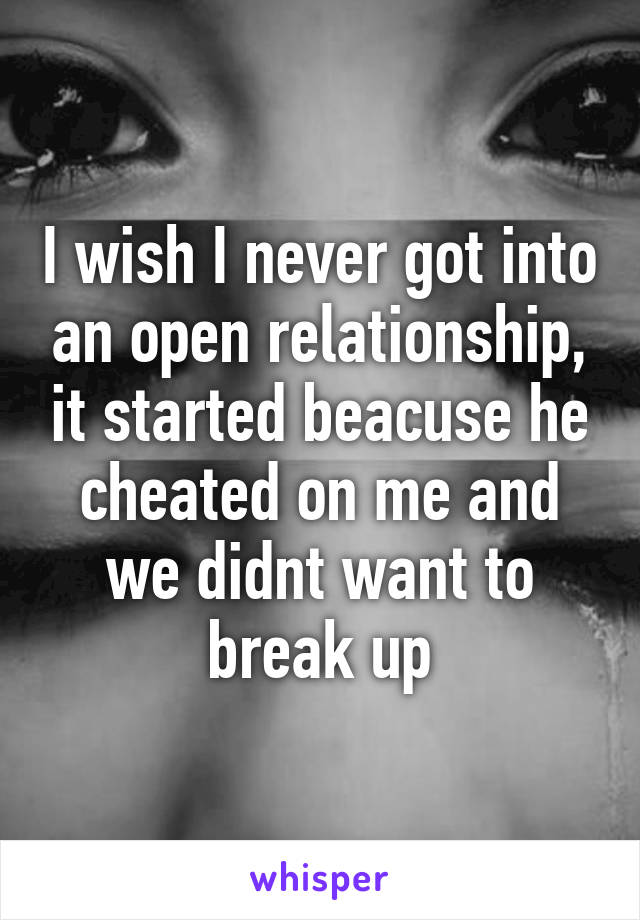 I wish I never got into an open relationship, it started beacuse he cheated on me and we didnt want to break up