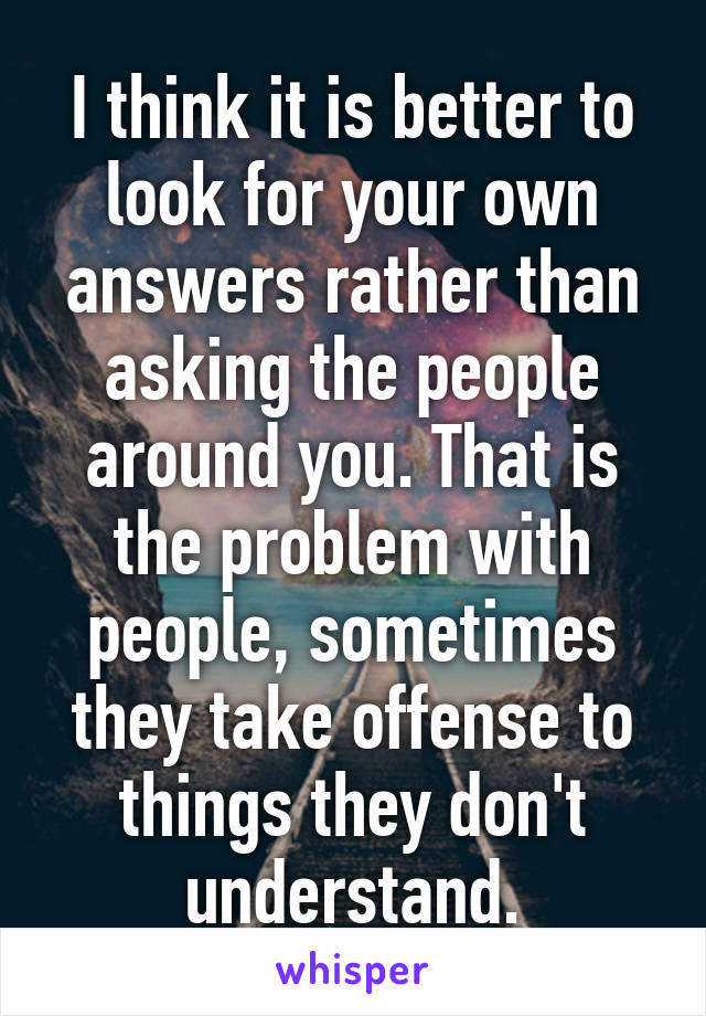 I think it is better to look for your own answers rather than asking the people around you. That is the problem with people, sometimes they take offense to things they don't understand.