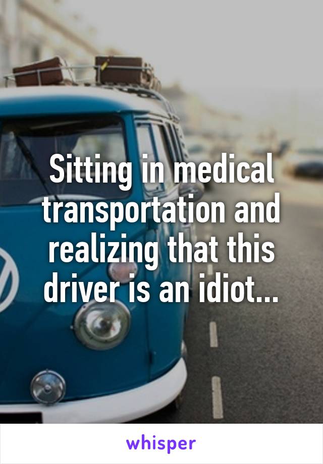 Sitting in medical transportation and realizing that this driver is an idiot...