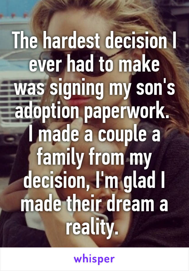 The hardest decision I ever had to make was signing my son's adoption paperwork. 
I made a couple a family from my decision, I'm glad I made their dream a reality. 