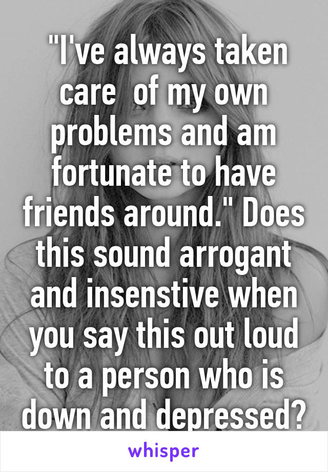  "I've always taken care  of my own problems and am fortunate to have friends around." Does this sound arrogant and insenstive when you say this out loud to a person who is down and depressed?