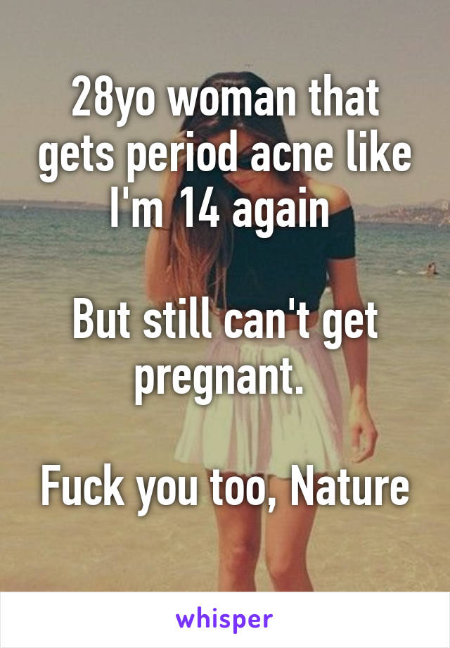 28yo woman that gets period acne like I'm 14 again 

But still can't get pregnant. 

Fuck you too, Nature 