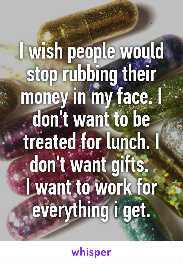 I wish people would stop rubbing their money in my face. I don't want to be treated for lunch. I don't want gifts. 
I want to work for everything i get.