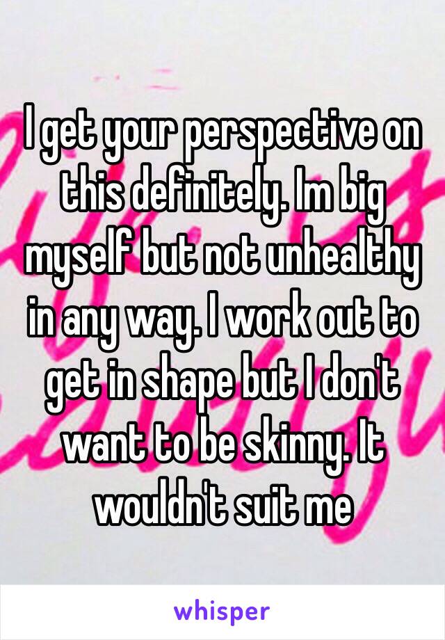 I get your perspective on this definitely. Im big myself but not unhealthy in any way. I work out to get in shape but I don't want to be skinny. It wouldn't suit me