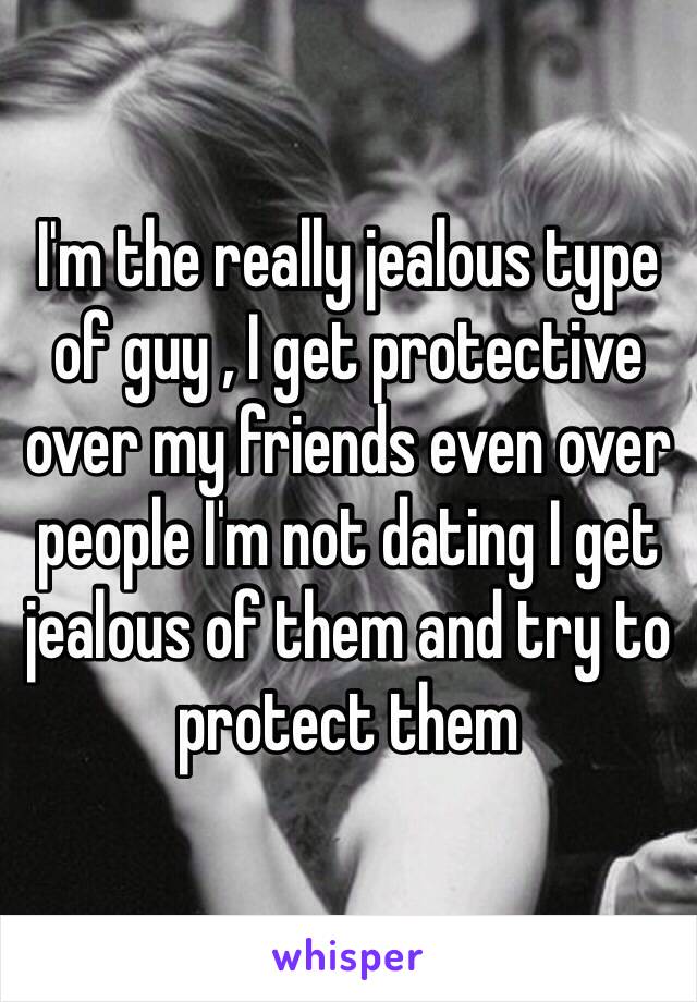 I'm the really jealous type of guy , I get protective over my friends even over people I'm not dating I get jealous of them and try to protect them 