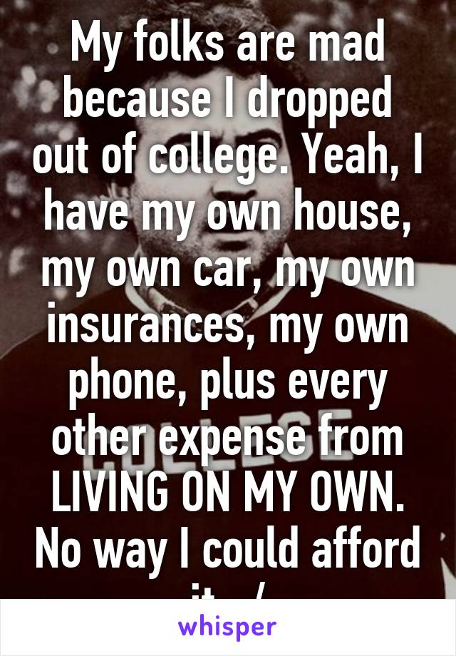 My folks are mad because I dropped out of college. Yeah, I have my own house, my own car, my own insurances, my own phone, plus every other expense from LIVING ON MY OWN. No way I could afford it. :/