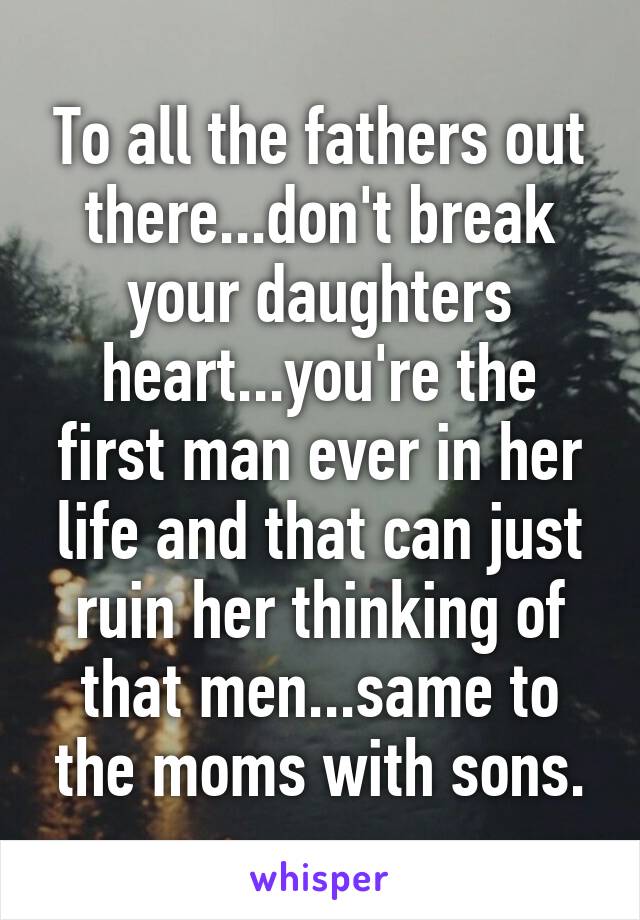 To all the fathers out there...don't break your daughters heart...you're the first man ever in her life and that can just ruin her thinking of that men...same to the moms with sons.