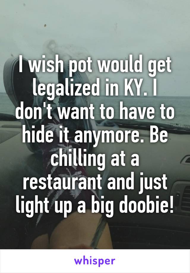 I wish pot would get legalized in KY. I don't want to have to hide it anymore. Be chilling at a restaurant and just light up a big doobie!