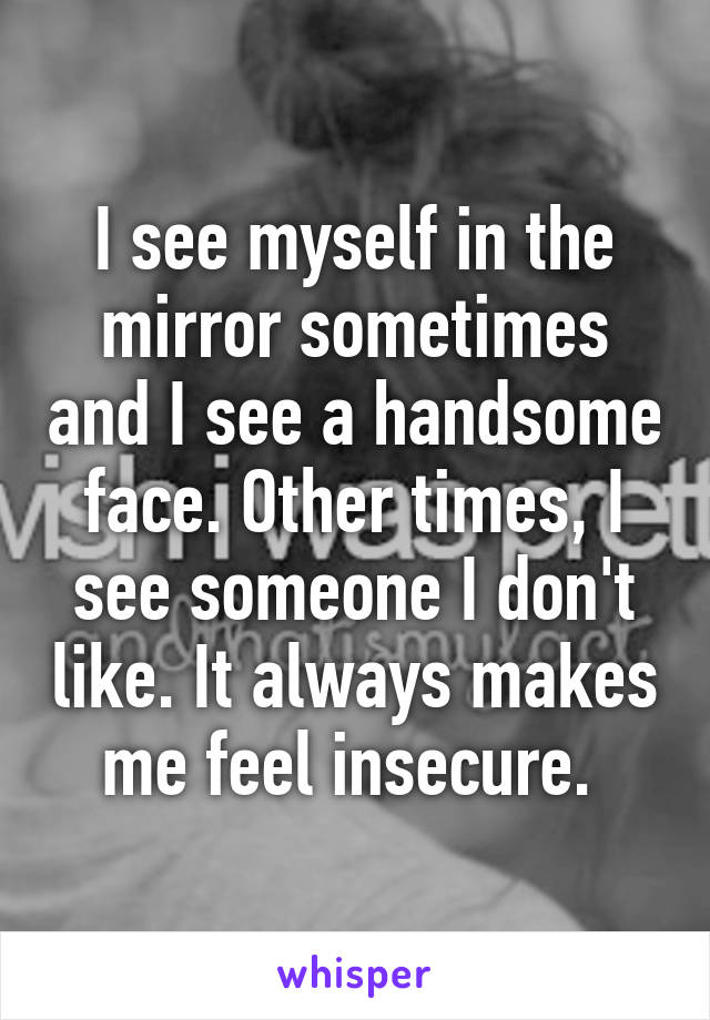 I see myself in the mirror sometimes and I see a handsome face. Other times, I see someone I don't like. It always makes me feel insecure. 