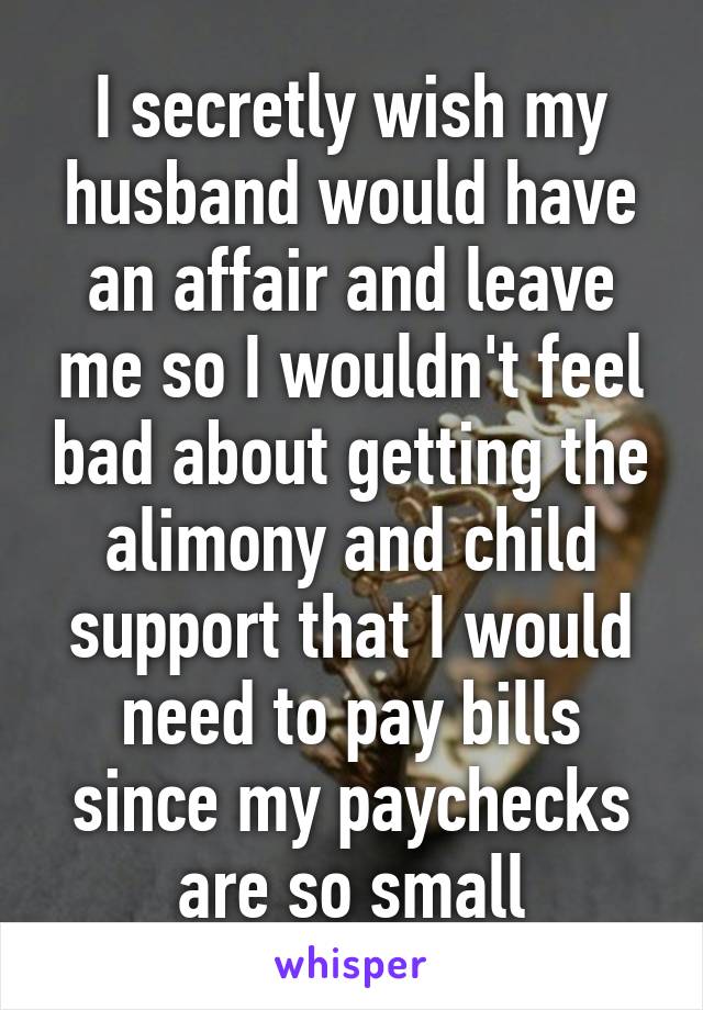 I secretly wish my husband would have an affair and leave me so I wouldn't feel bad about getting the alimony and child support that I would need to pay bills since my paychecks are so small