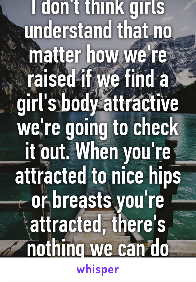 I don't think girls understand that no matter how we're raised if we find a girl's body attractive we're going to check it out. When you're attracted to nice hips or breasts you're attracted, there's nothing we can do about it