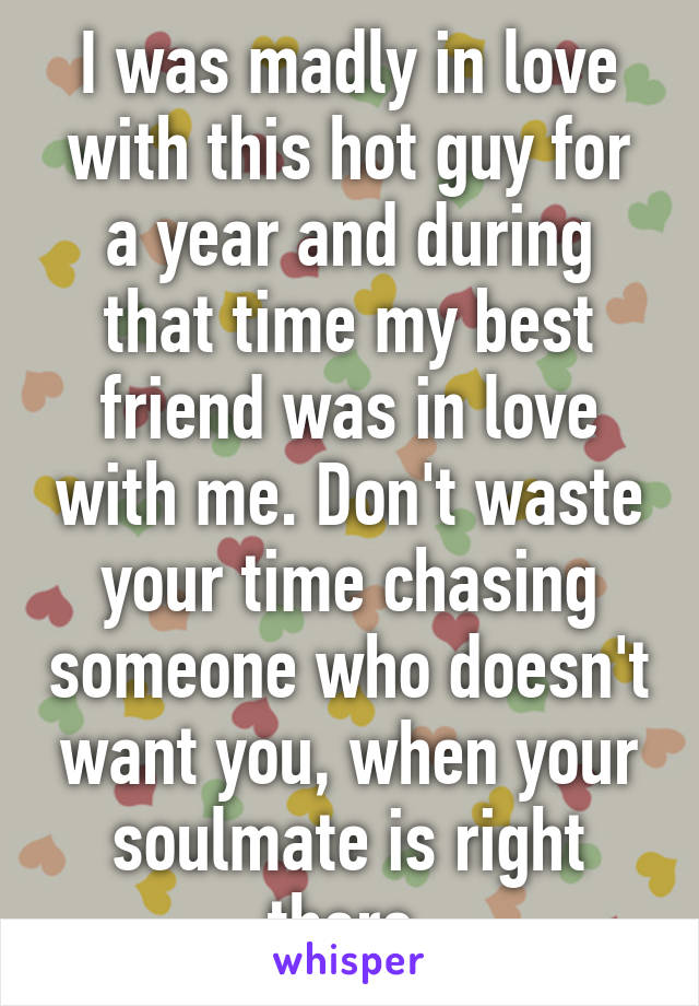 I was madly in love with this hot guy for a year and during that time my best friend was in love with me. Don't waste your time chasing someone who doesn't want you, when your soulmate is right there.