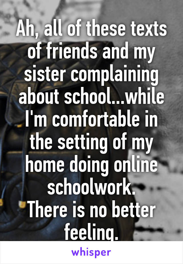 Ah, all of these texts of friends and my sister complaining about school...while I'm comfortable in the setting of my home doing online schoolwork.
There is no better feeling.