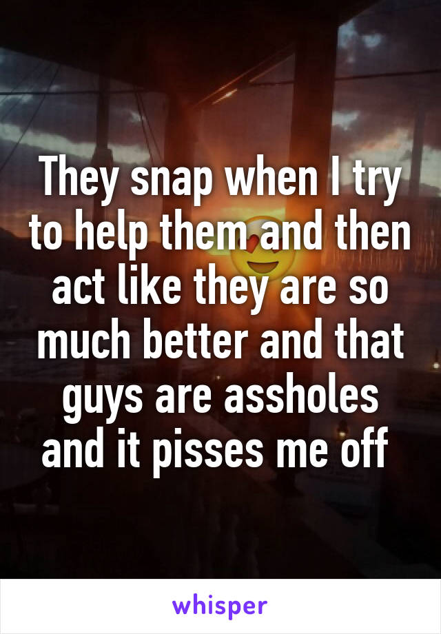 They snap when I try to help them and then act like they are so much better and that guys are assholes and it pisses me off 