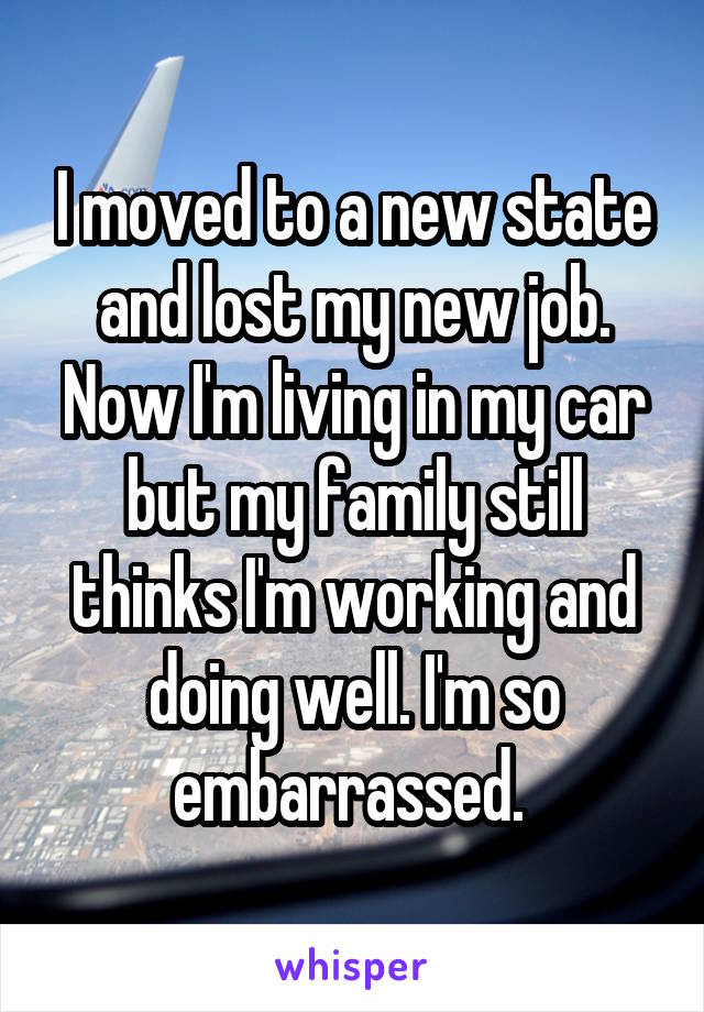 I moved to a new state and lost my new job. Now I'm living in my car but my family still thinks I'm working and doing well. I'm so embarrassed. 