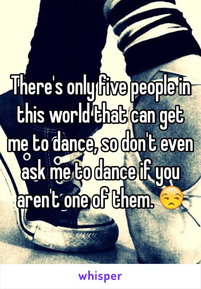 There's only five people in this world that can get me to dance, so don't even ask me to dance if you aren't one of them. 😒