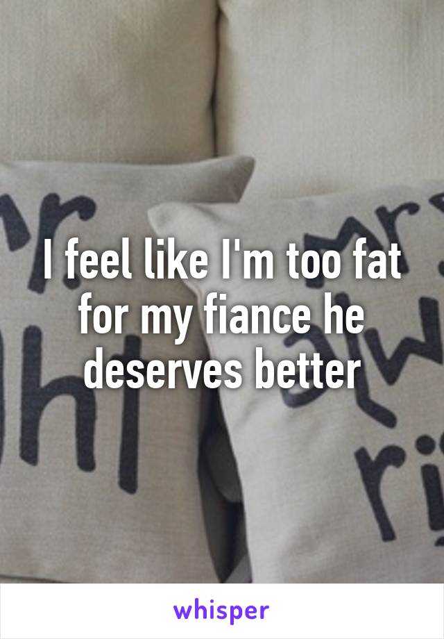 I feel like I'm too fat for my fiance he deserves better