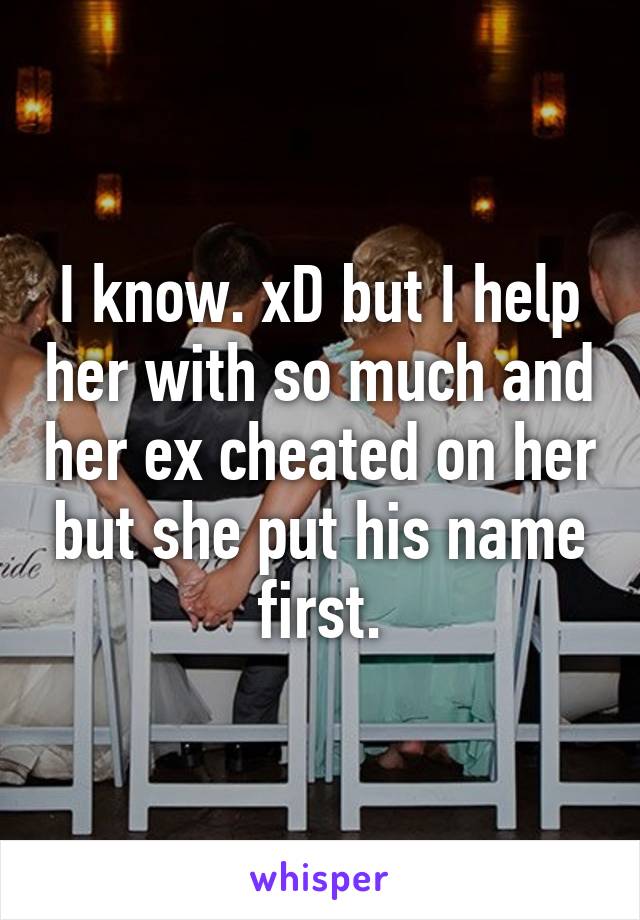 I know. xD but I help her with so much and her ex cheated on her but she put his name first.