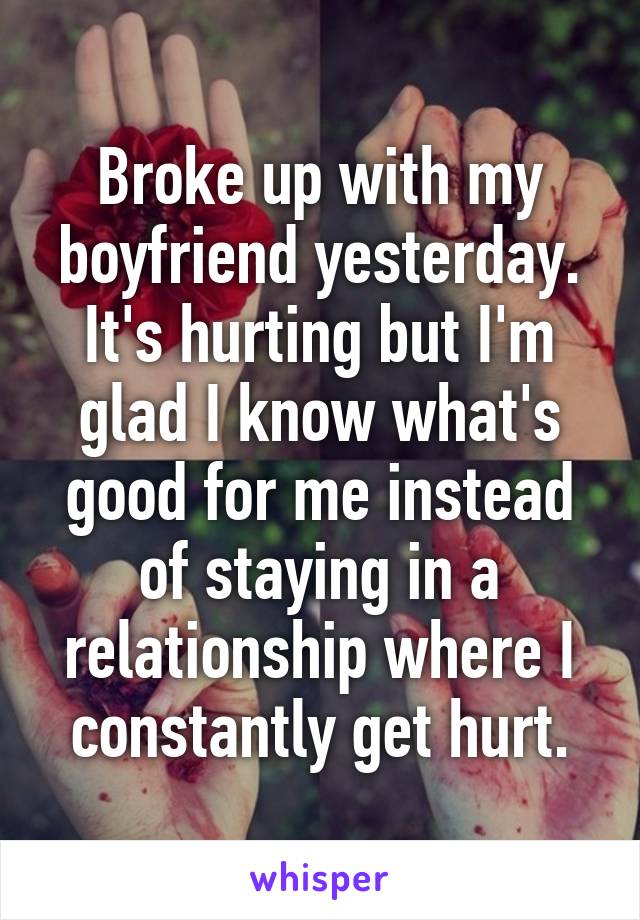 Broke up with my boyfriend yesterday. It's hurting but I'm glad I know what's good for me instead of staying in a relationship where I constantly get hurt.