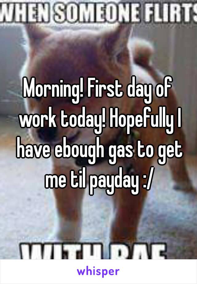 Morning! First day of work today! Hopefully I have ebough gas to get me til payday :/