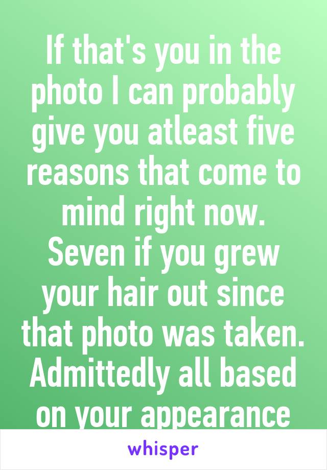 If that's you in the photo I can probably give you atleast five reasons that come to mind right now. Seven if you grew your hair out since that photo was taken. Admittedly all based on your appearance