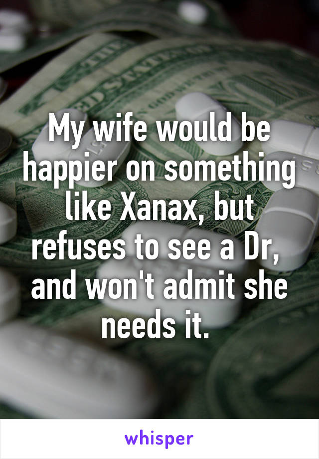 My wife would be happier on something like Xanax, but refuses to see a Dr,  and won't admit she needs it. 