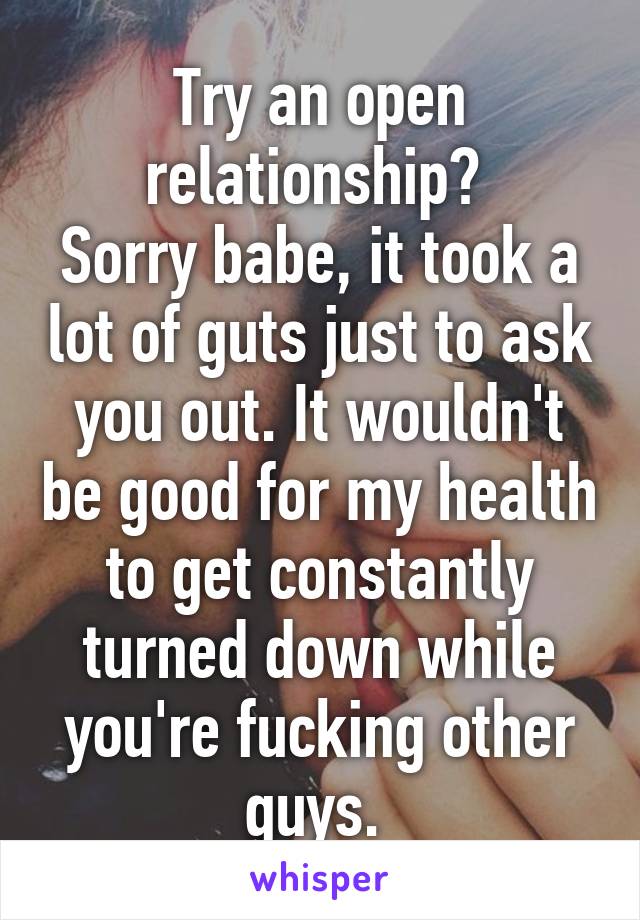 Try an open relationship? 
Sorry babe, it took a lot of guts just to ask you out. It wouldn't be good for my health to get constantly turned down while you're fucking other guys. 