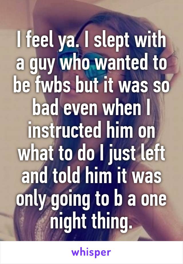 I feel ya. I slept with a guy who wanted to be fwbs but it was so bad even when I instructed him on what to do I just left and told him it was only going to b a one night thing.