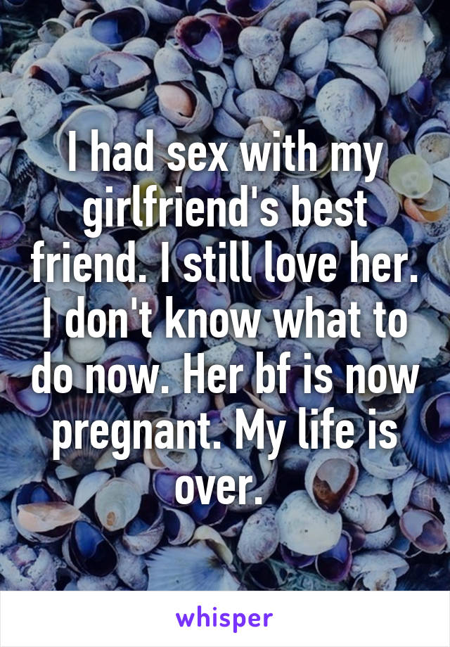 I had sex with my girlfriend's best friend. I still love her. I don't know what to do now. Her bf is now pregnant. My life is over. 