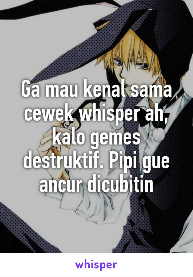 Ga mau kenal sama cewek whisper ah, kalo gemes destruktif. Pipi gue ancur dicubitin