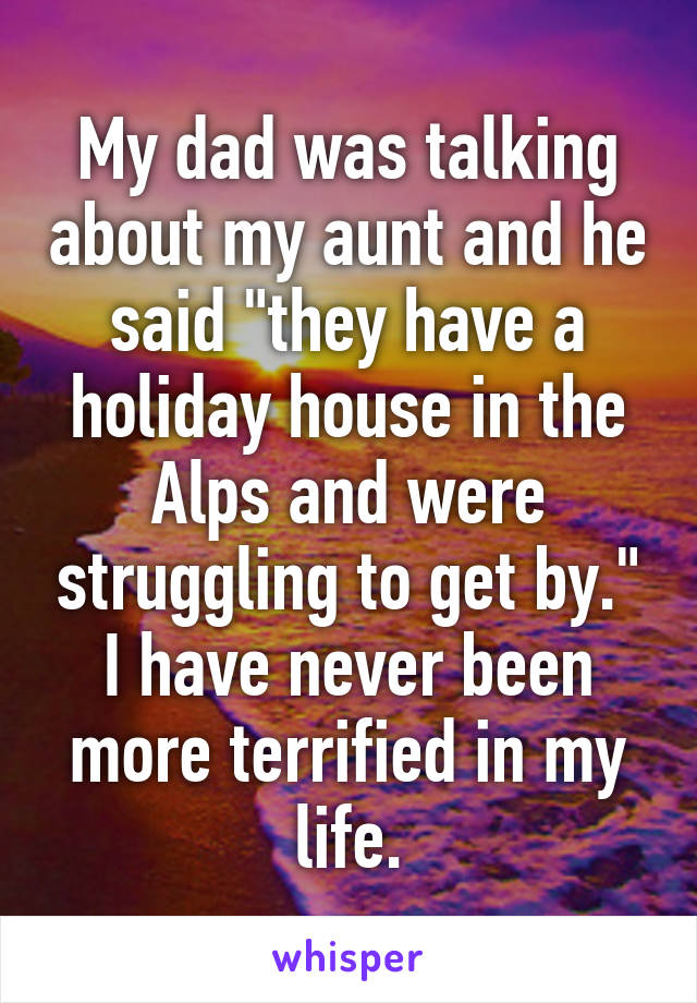 My dad was talking about my aunt and he said "they have a holiday house in the Alps and were struggling to get by." I have never been more terrified in my life.