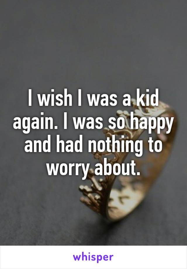 I wish I was a kid again. I was so happy and had nothing to worry about.