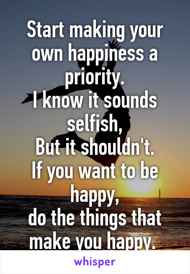 Start making your own happiness a priority.
I know it sounds selfish,
But it shouldn't.
If you want to be happy,
do the things that make you happy. 